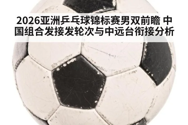 2026亚洲乒乓球锦标赛男双前瞻 中国组合发接发轮次与中远台衔接分析